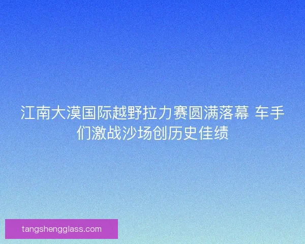 江南大漠国际越野拉力赛圆满落幕 车手们激战沙场创历史佳绩