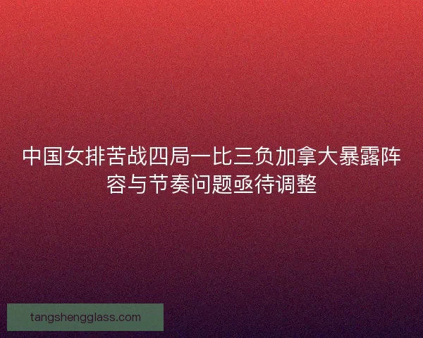 中国女排苦战四局一比三负加拿大暴露阵容与节奏问题亟待调整