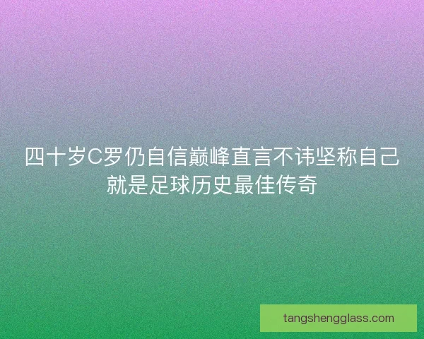 四十岁C罗仍自信巅峰直言不讳坚称自己就是足球历史最佳传奇