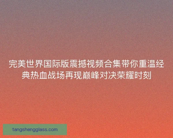 完美世界国际版震撼视频合集带你重温经典热血战场再现巅峰对决荣耀时刻