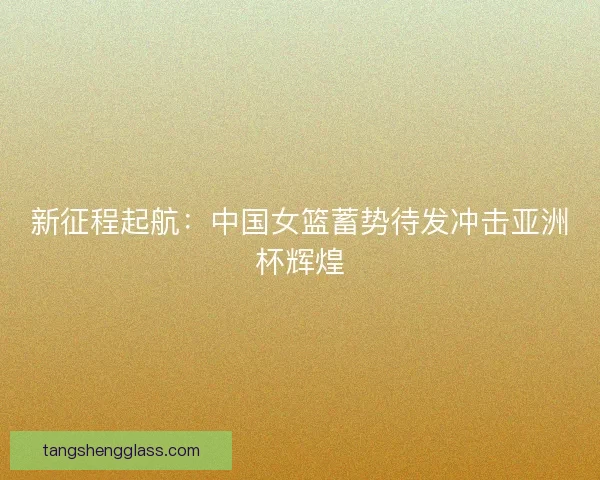 新征程起航：中国女篮蓄势待发冲击亚洲杯辉煌