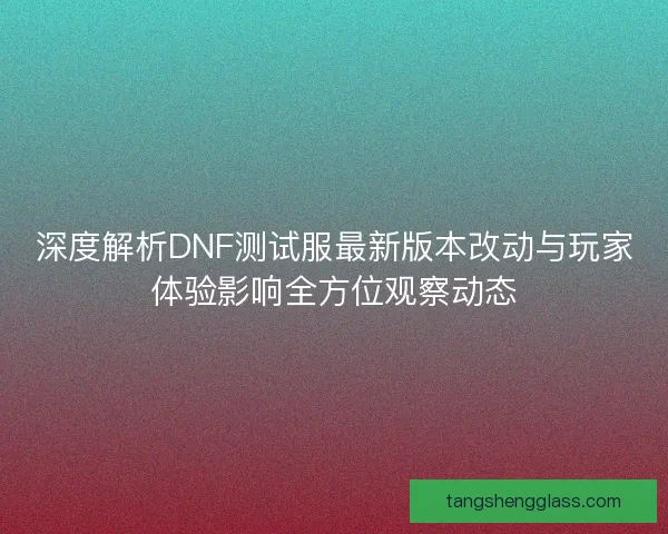 深度解析DNF测试服最新版本改动与玩家体验影响全方位观察动态